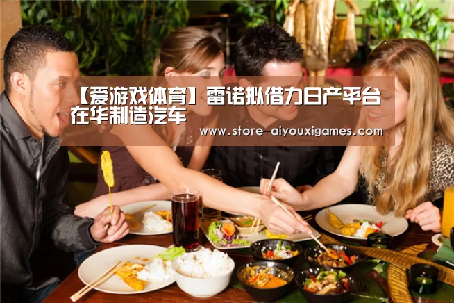【爱游戏体育】雷诺拟借力日产平台在华制造汽车(图3) 爱游戏体育App下载