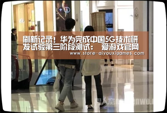 刷新记录!华为完成中国5G技术研发试验第三阶段测试: 爱游戏官网(图2) 爱游戏体育